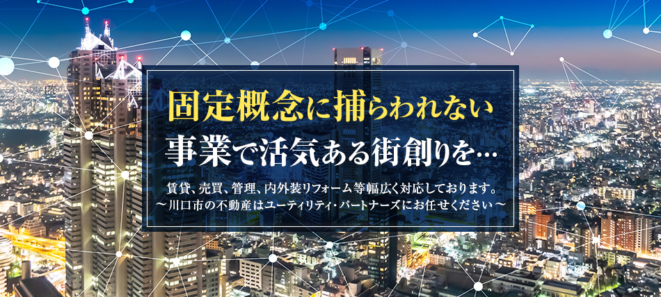 固定概念に捕らわれない事業で活気ある街創りを…　賃貸、売買、管理、内外装リフォーム等幅広く対応しております。 ～川口市の不動産はユーティリティ・パートナーズにお任せください～